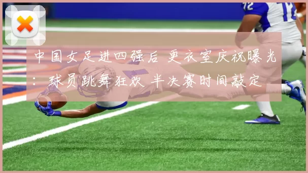 中国女足进四强后 更衣室庆祝曝光：球员跳舞狂欢 半决赛时间敲定