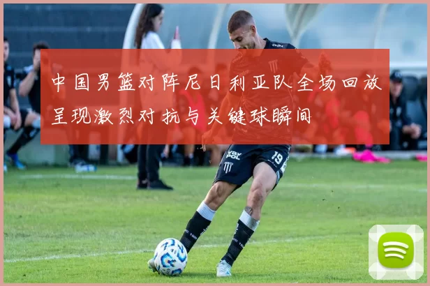 中国男篮对阵尼日利亚队全场回放呈现激烈对抗与关键球瞬间