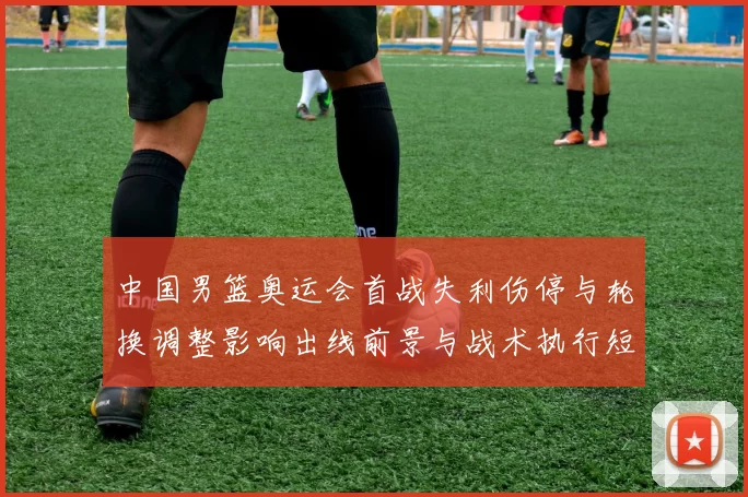 中国男篮奥运会首战失利伤停与轮换调整影响出线前景与战术执行短板