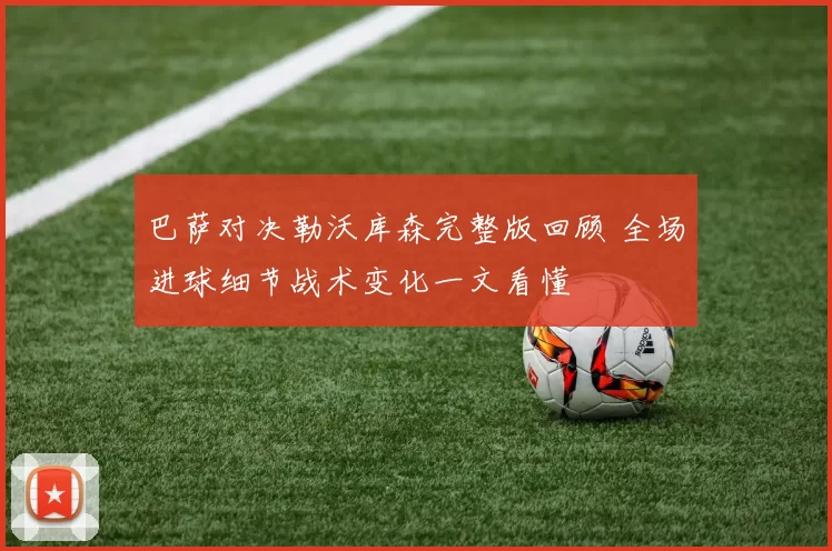 巴萨对决勒沃库森完整版回顾 全场进球细节战术变化一文看懂