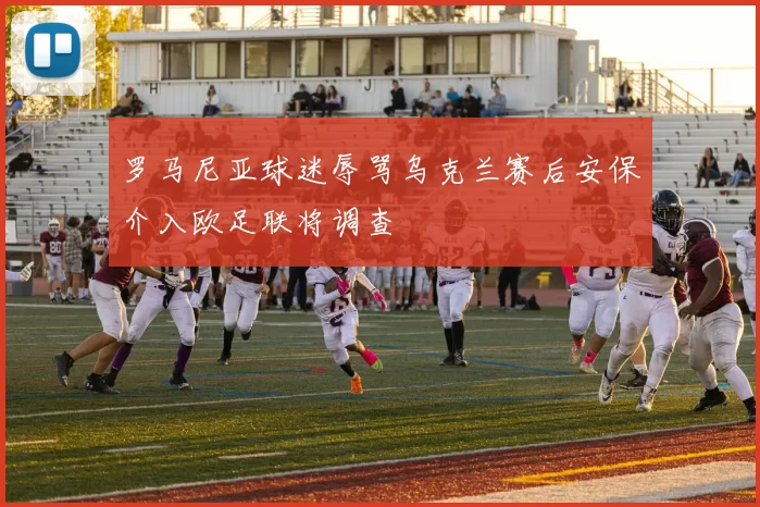 罗马尼亚球迷辱骂乌克兰赛后安保介入欧足联将调查